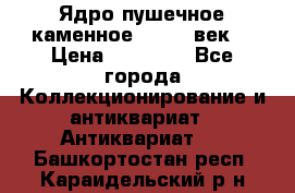 Ядро пушечное каменное 11-12  век. › Цена ­ 60 000 - Все города Коллекционирование и антиквариат » Антиквариат   . Башкортостан респ.,Караидельский р-н